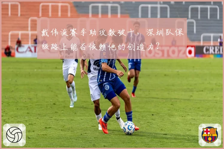 戴伟浚赛季助攻数破十，深圳队保级路上能否依赖他的创造力？