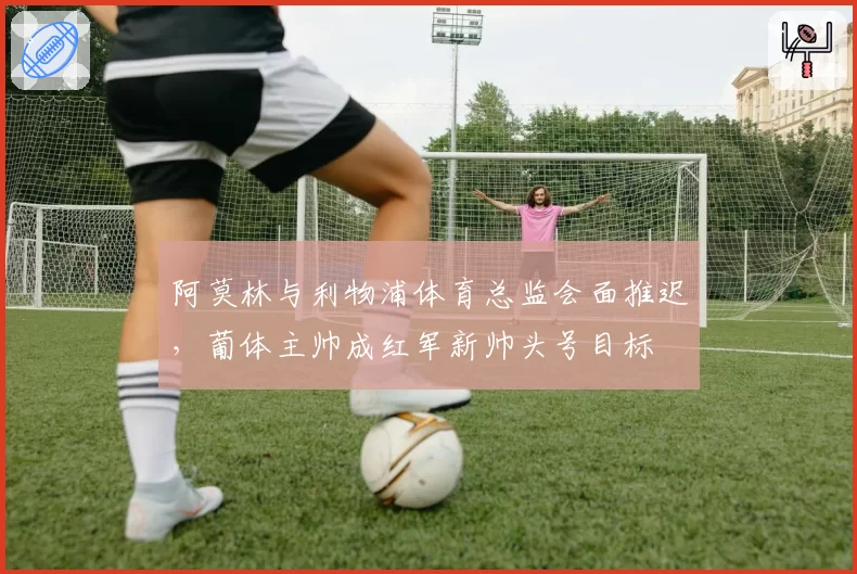 阿莫林与利物浦体育总监会面推迟，葡体主帅成红军新帅头号目标