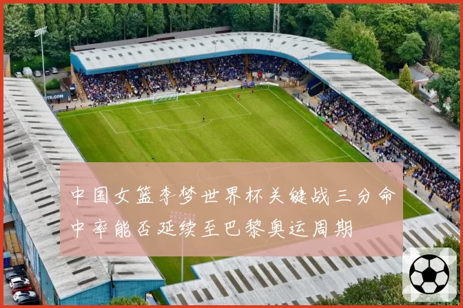 中国女篮李梦世界杯关键战三分命中率能否延续至巴黎奥运周期
