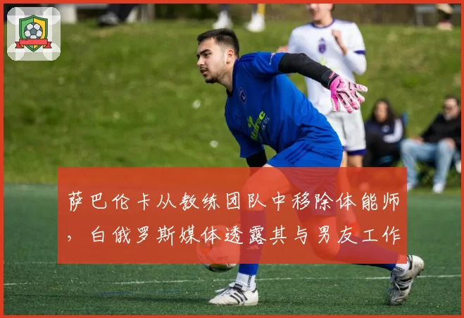 萨巴伦卡从教练团队中移除体能师，白俄罗斯媒体透露其与男友工作矛盾激化
