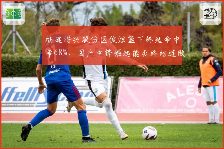 福建浔兴股份区俊炫篮下终结命中率68%，国产中锋崛起能否终结连败？