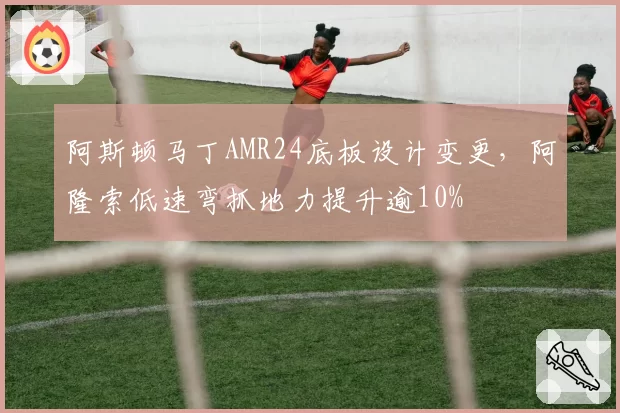 阿斯顿马丁AMR24底板设计变更，阿隆索低速弯抓地力提升逾10%