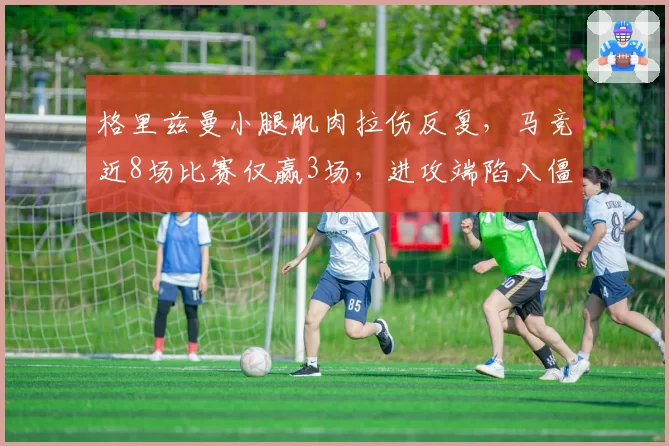 格里兹曼小腿肌肉拉伤反复，马竞近8场比赛仅赢3场，进攻端陷入僵局
