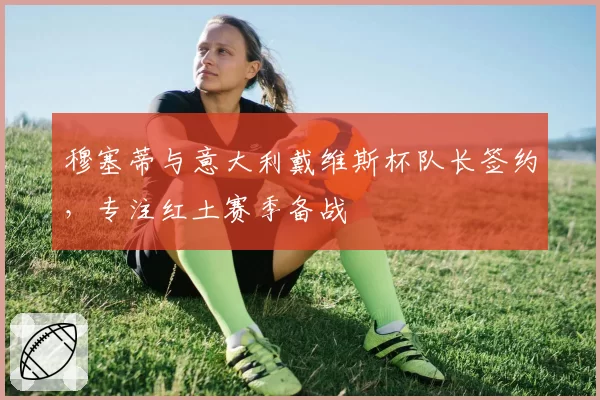 穆塞蒂与意大利戴维斯杯队长签约，专注红土赛季备战