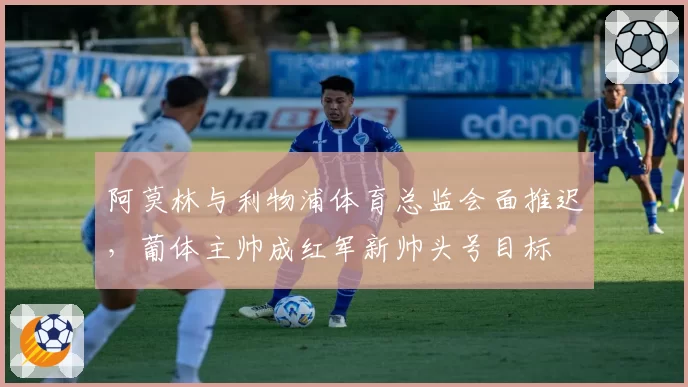 阿莫林与利物浦体育总监会面推迟，葡体主帅成红军新帅头号目标