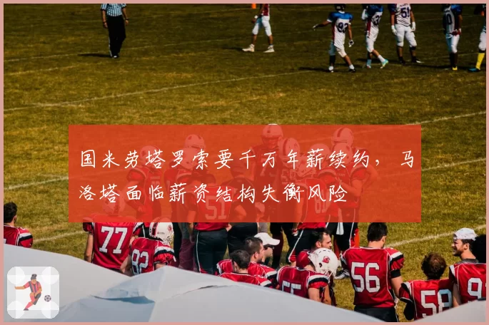 国米劳塔罗索要千万年薪续约，马洛塔面临薪资结构失衡风险
