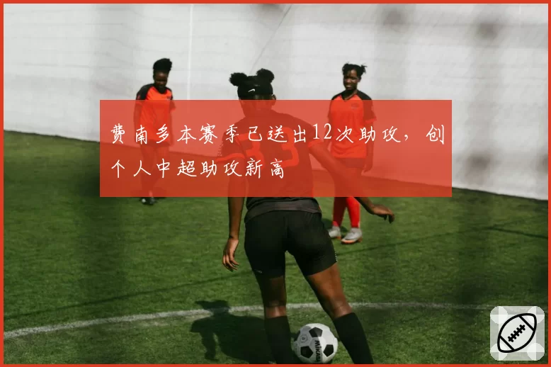 费南多本赛季已送出12次助攻，创个人中超助攻新高