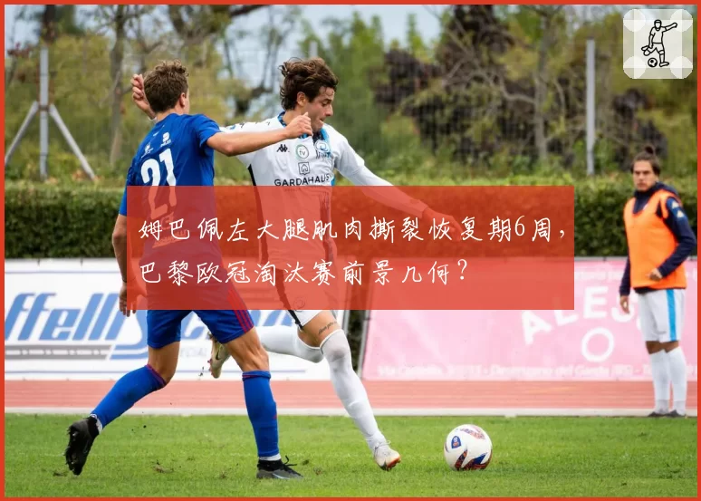 姆巴佩左大腿肌肉撕裂恢复期6周，巴黎欧冠淘汰赛前景几何？