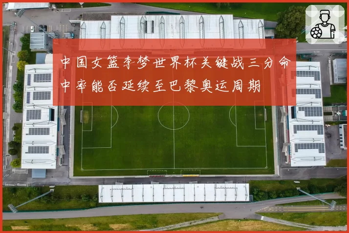 中国女篮李梦世界杯关键战三分命中率能否延续至巴黎奥运周期