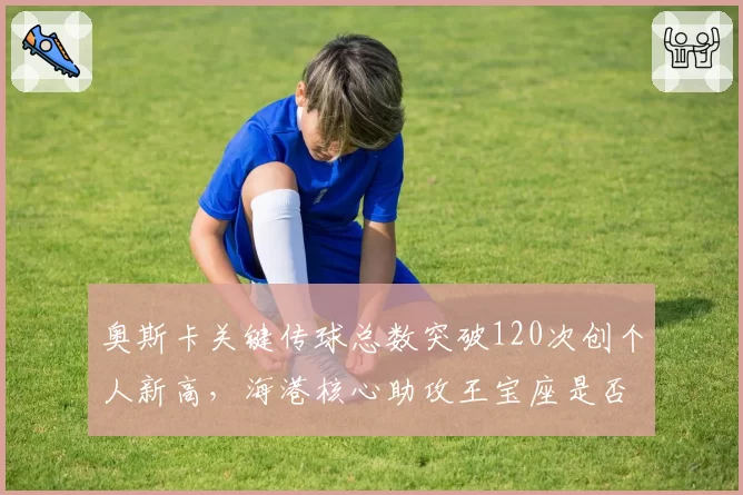 奥斯卡关键传球总数突破120次创个人新高，海港核心助攻王宝座是否已无人撼动？
