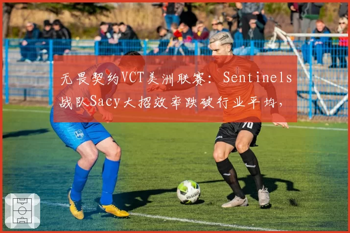 无畏契约VCT美洲联赛:Sentinels战队Sacy大招效率跌破行业平均,辅助位转型引发质疑