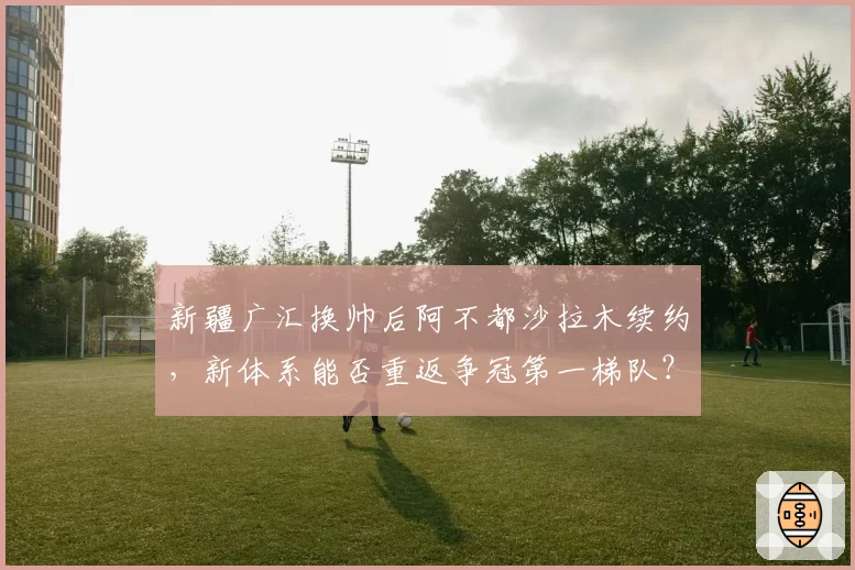 新疆广汇换帅后阿不都沙拉木续约，新体系能否重返争冠第一梯队？