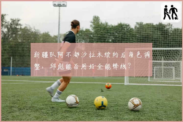新疆队阿不都沙拉木续约后角色调整，邱彪能否用好全能锋线？