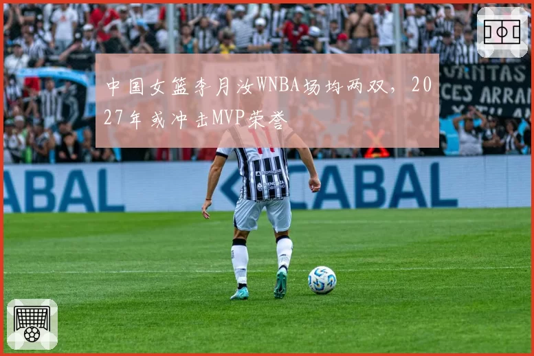 中国女篮李月汝WNBA场均两双，2027年或冲击MVP荣誉