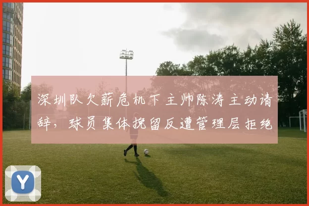 深圳队欠薪危机下主帅陈涛主动请辞，球员集体挽留反遭管理层拒绝