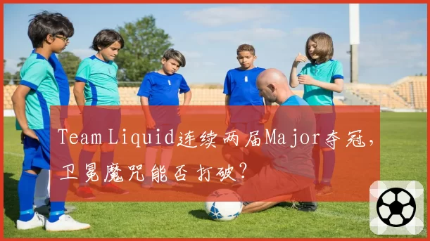 Team Liquid连续两届Major夺冠，卫冕魔咒能否打破？