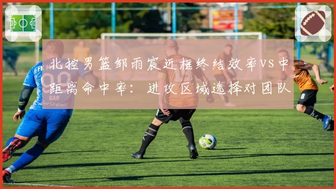 北控男篮邹雨宸近框终结效率vs中距离命中率：进攻区域选择对团队空间的影响