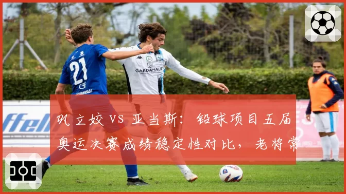 巩立姣 vs 亚当斯：铅球项目五届奥运决赛成绩稳定性对比，老将常青树各有秘诀
