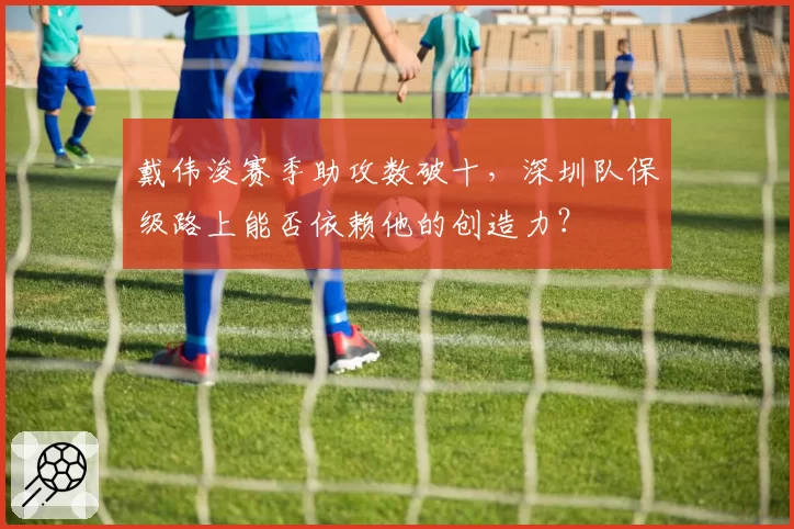 戴伟浚赛季助攻数破十，深圳队保级路上能否依赖他的创造力？