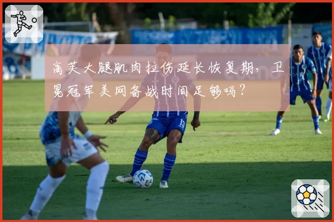 高芙大腿肌肉拉伤延长恢复期，卫冕冠军美网备战时间足够吗？