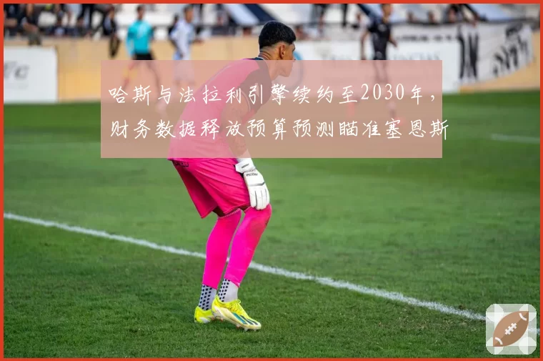 哈斯与法拉利引擎续约至2030年，财务数据释放预算预测瞄准塞恩斯