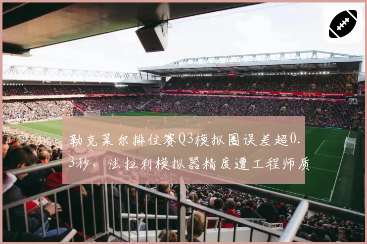 勒克莱尔排位赛Q3模拟圈误差超0.3秒，法拉利模拟器精度遭工程师质疑