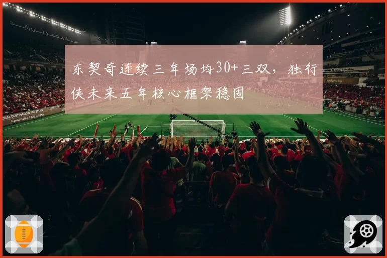 东契奇连续三年场均30+三双,独行侠未来五年核心框架稳固