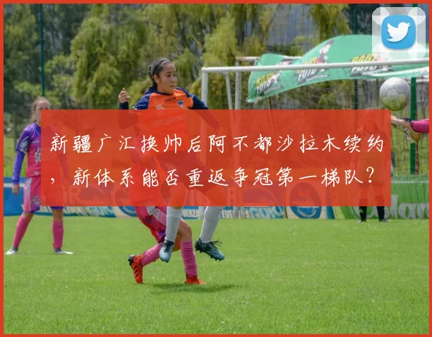新疆广汇换帅后阿不都沙拉木续约，新体系能否重返争冠第一梯队？