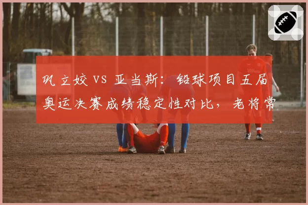 巩立姣 vs 亚当斯：铅球项目五届奥运决赛成绩稳定性对比，老将常青树各有秘诀