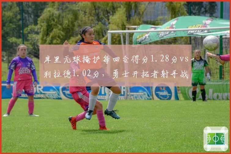 库里无球掩护每回合得分1.28分vs利拉德1.02分，勇士开拓者射手战术差距