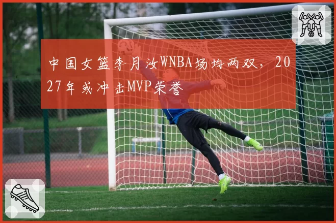 中国女篮李月汝WNBA场均两双，2027年或冲击MVP荣誉