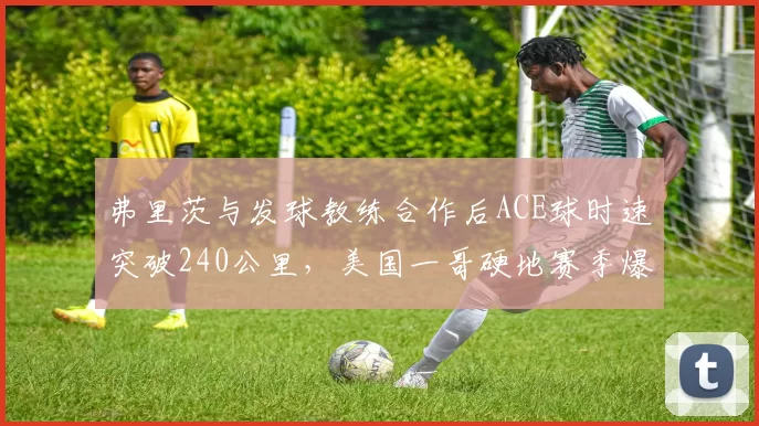 弗里茨与发球教练合作后ACE球时速突破240公里，美国一哥硬地赛季爆发